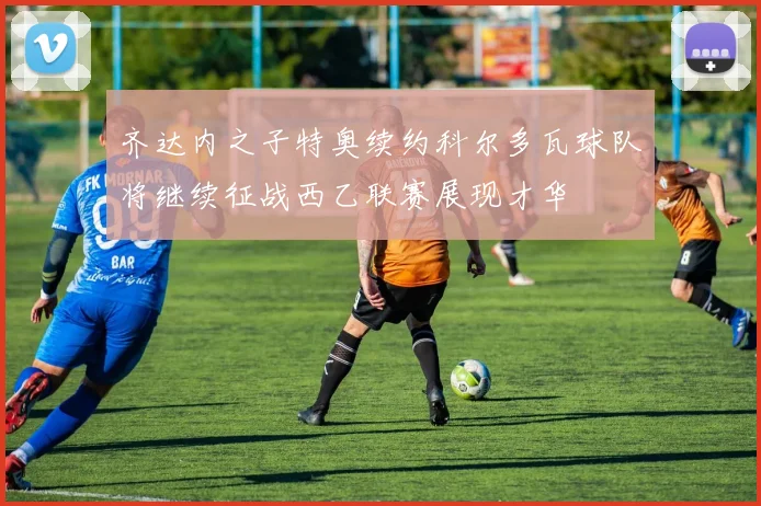 齐达内之子特奥续约科尔多瓦球队将继续征战西乙联赛展现才华