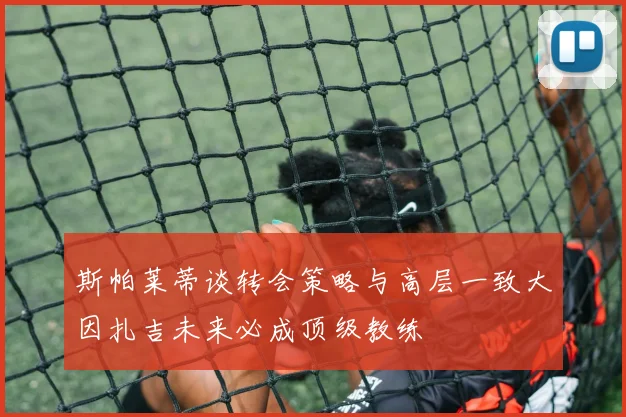 斯帕莱蒂谈转会策略与高层一致大因扎吉未来必成顶级教练