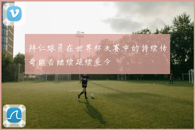 拜仁球员在世界杯决赛中的持续传奇能否继续延续至今
