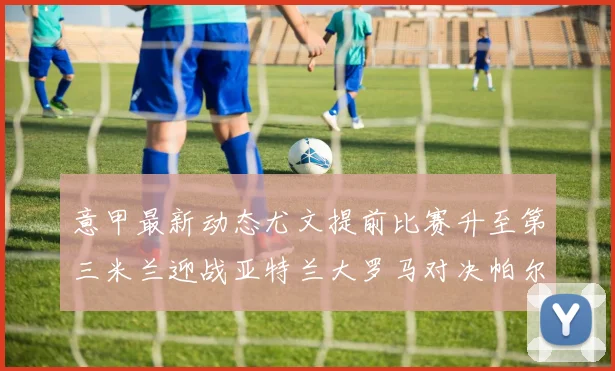 意甲最新动态尤文提前比赛升至第三米兰迎战亚特兰大罗马对决帕尔马