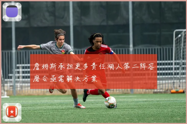 詹姆斯承担更多责任湖人第二阵容磨合亟需解决方案