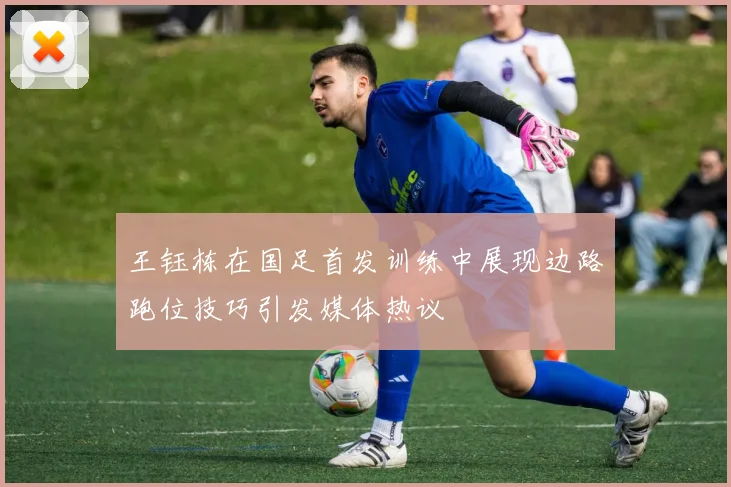 王钰栋在国足首发训练中展现边路跑位技巧引发媒体热议