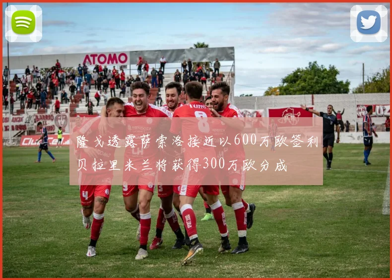 隆戈透露萨索洛接近以600万欧签利贝拉里米兰将获得300万欧分成
