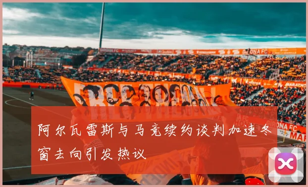 阿尔瓦雷斯与马竞续约谈判加速冬窗去向引发热议