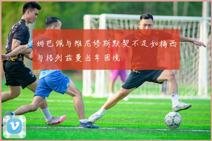姆巴佩与维尼修斯默契不足如梅西与格列兹曼当年困境