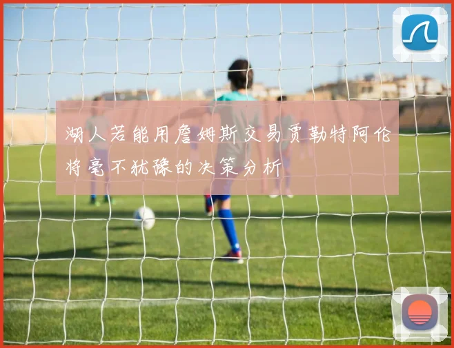 湖人若能用詹姆斯交易贾勒特阿伦将毫不犹豫的决策分析