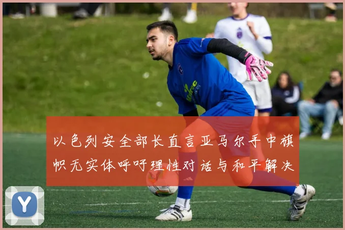 以色列安全部长直言亚马尔手中旗帜无实体呼吁理性对话与和平解决方案