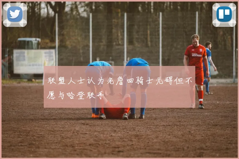 联盟人士认为老詹回骑士无碍但不愿与哈登联手