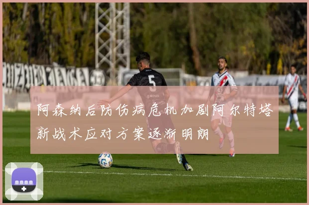 阿森纳后防伤病危机加剧阿尔特塔新战术应对方案逐渐明朗
