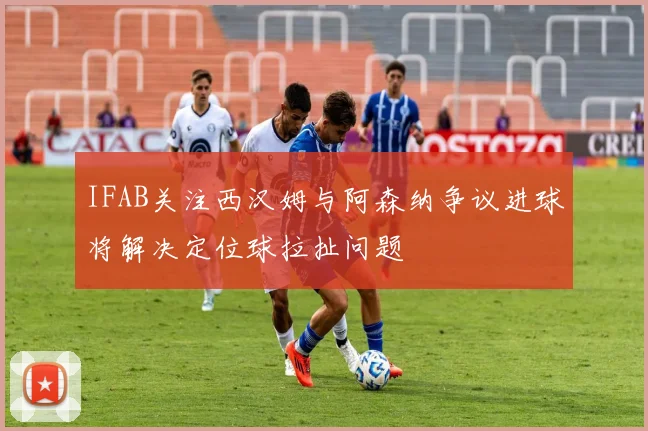 IFAB关注西汉姆与阿森纳争议进球将解决定位球拉扯问题