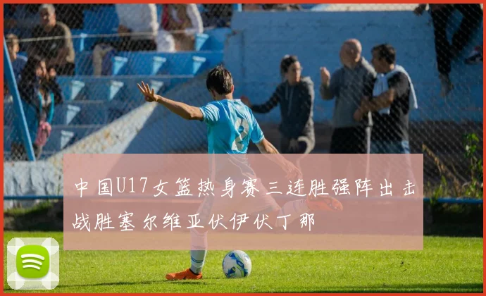 中国U17女篮热身赛三连胜强阵出击战胜塞尔维亚伏伊伏丁那