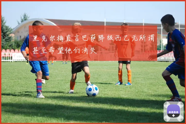 里克尔梅直言巴萨降级西乙无所谓甚至希望他们消失