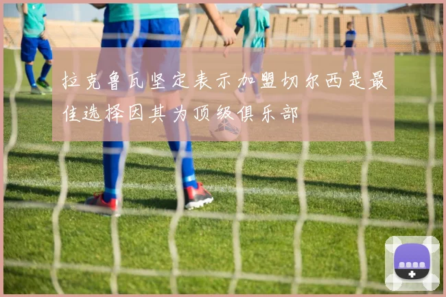 拉克鲁瓦坚定表示加盟切尔西是最佳选择因其为顶级俱乐部