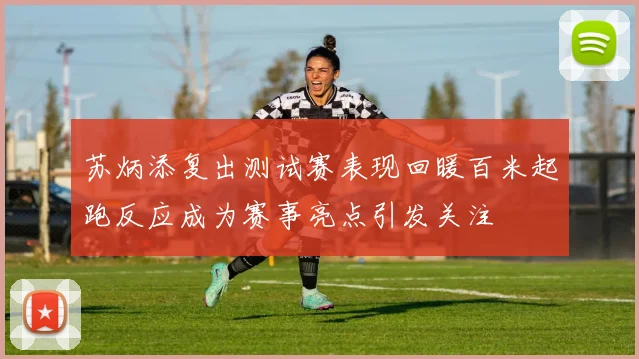 苏炳添复出测试赛表现回暖百米起跑反应成为赛事亮点引发关注