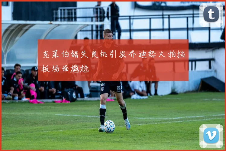 克莱伯错失良机引发乔迪怒火拍挡板场面尴尬