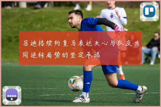 吕迪格续约皇马表达决心与队友共同逆转局势的坚定承诺