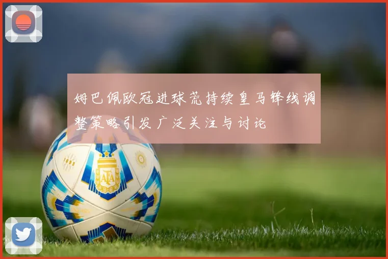 姆巴佩欧冠进球荒持续皇马锋线调整策略引发广泛关注与讨论