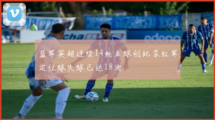 蓝军英超连续14轮丢球创纪录红军定位球失球已达18次