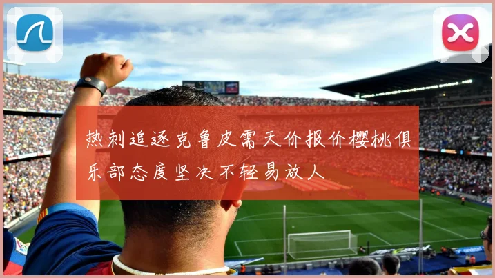 热刺追逐克鲁皮需天价报价樱桃俱乐部态度坚决不轻易放人