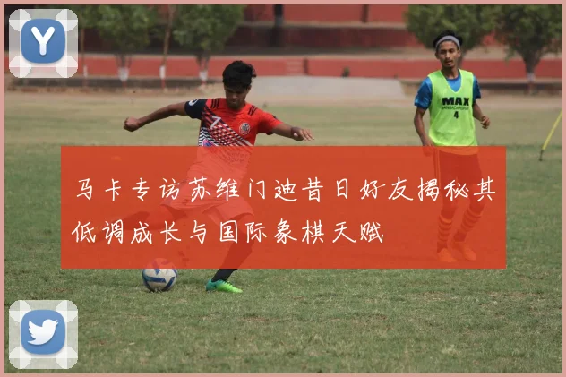 马卡专访苏维门迪昔日好友揭秘其低调成长与国际象棋天赋