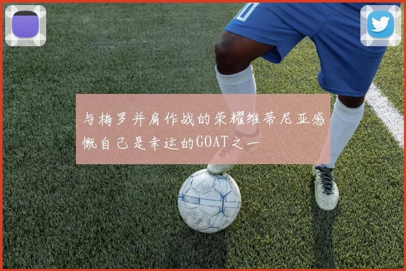与梅罗并肩作战的荣耀维蒂尼亚感慨自己是幸运的GOAT之一