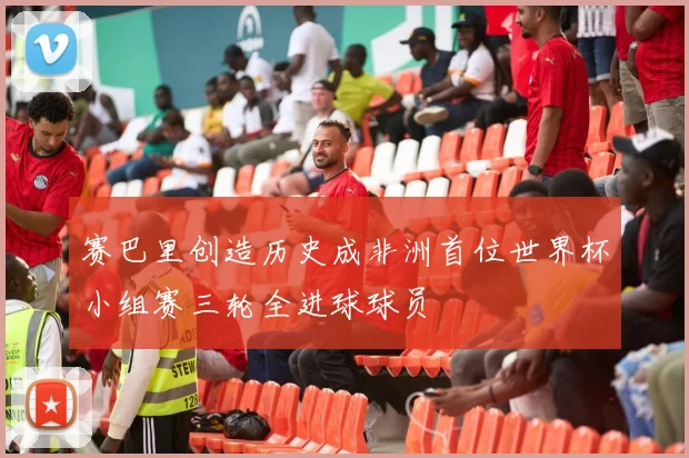 赛巴里创造历史成非洲首位世界杯小组赛三轮全进球球员
