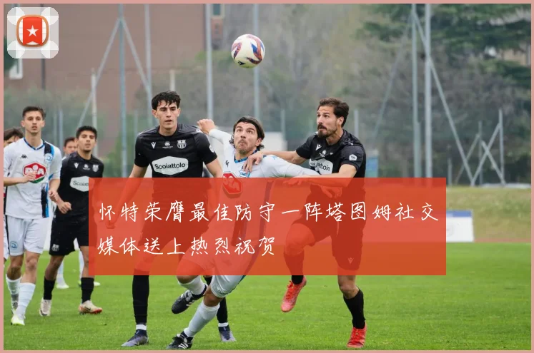 怀特荣膺最佳防守一阵塔图姆社交媒体送上热烈祝贺