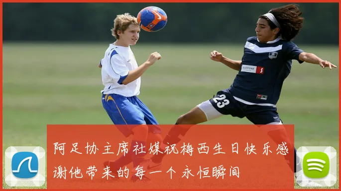 阿足协主席社媒祝梅西生日快乐感谢他带来的每一个永恒瞬间