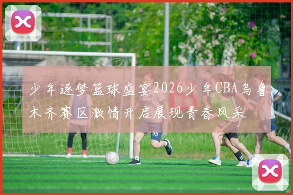 少年逐梦篮球盛宴2026少年CBA乌鲁木齐赛区激情开启展现青春风采