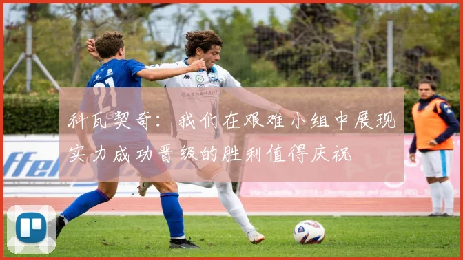 科瓦契奇：我们在艰难小组中展现实力成功晋级的胜利值得庆祝
