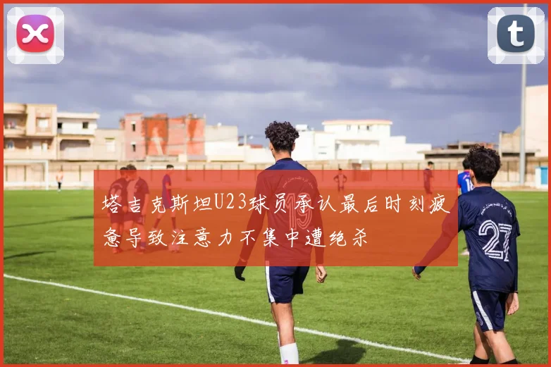 塔吉克斯坦U23球员承认最后时刻疲惫导致注意力不集中遭绝杀