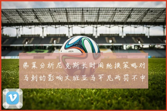 弗莱分析尼克斯长时间轮换策略对马刺的影响文班亚马罕见两罚不中引发关注