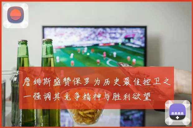 詹姆斯盛赞保罗为历史最佳控卫之一强调其竞争精神与胜利欲望
