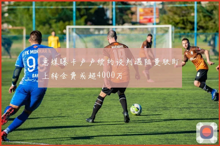 意媒曝卡卢卢续约谈判遇阻曼联盯上转会费或超4000万